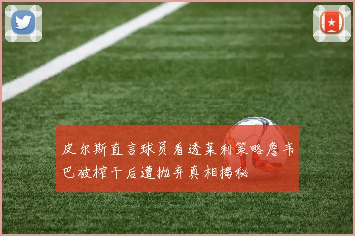 皮尔斯直言球员看透莱利策略詹韦巴被榨干后遭抛弃真相揭秘