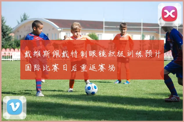 戴维斯佩戴特制眼镜积极训练预计国际比赛日后重返赛场
