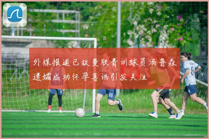 外媒报道已故曼联青训球员汤普森遗孀成功怀孕喜讯引发关注